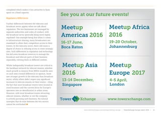 completed which makes it less attractive to lease
space on a fixed capacity.
Regulatory differences
Further differences between the telecoms and
broadcast sector appear when we talk about
regulation. The two businesses are managed by
separate authorities and codes of conduct, with
the broadcast sector generally being more highly
regulated. One example being that when it comes
to infrastructure sharing, many broadcasters are
mandated to allow their competitors access to their
towers. In the telecoms sector, there still exists a
degree of choice in refusing access to some strategic
sites. Such differences in regulation and technology
has led some broadcast towercos to manage the
broadcast and telecom parts of their business
separately, viewing them as different entities.
Whilst indisputably broadcast towers are critical to
the backhaul network for telecom tenants, whether
much growth in tenancy from MNOs would be seen
on such sites created differences in opinion. Some
saw stronger growth in the telecoms than broadcast
sector, whilst others didn’t expect any significant
increases in telecom tenants on their towers - citing
the fact that most broadcast towers were located in
rural locations and the current focus for Europe’s
operators was on densification in urban areas.
However, with most broadcast towers attracting
telecom tenants, whether or not the company
is actively pursuing such business, the natural
synergies that do exist between the two sectors
cannot be overlooked
www.towerxchange.com
Meetup Africa
2016
19-20 October,
Johannesburg
Meetup Asia
2016
13-14 December,
Singapore
Meetup
Europe 2017
4-5 April,
London
Meetup
Americas 2016
16-17 June,
Boca Raton
See you at our future events!
www.towerxchange.com/meetups/meetup-europe | TowerXchange Europe report 2016 | 55| TowerXchange Europe report 2016 | www.towerxchange.com/meetups/meetup-europe55
 