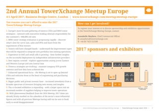 Ten reasons you can’t afford to miss the 2017
TowerXchange Meetup Europe
1. Europe’s most focused gathering of towerco CXOs and MNO tower
strategists – network with executives holding ultimate responsibility for
the continent’s ~600,000 cell sites
2. MNO tower strategy evaluation is progressing rapidly – discover
what’s next for carve outs, sales and IPOs and learn from the
experiences of first movers
3. Towers will have changed hands – understand the improvement capex
that will be required to integrate new portfolios into existing operations
4. Experience in DAS and small cells is growing – hear further insights
on the successful deployment by independent infrastructure providers
5. New regions covered – explore opportunities arising across Eastern
and Western Europe and into Central Asia
6. Towerco strategies are evolving – examine company YOY growth
statistics and how they have achieved this
7. Enhanced operational focus – the Meetup is set to open up beyond
CXOs and welcome those at the heart of engineering and purchasing
decisions
8. Bigger public and private investor base – increased attendance from a
broader spectrum of investors bringing new money and insights
9. The co-located exhibition is expanding – with a larger space visit an
increased number of suppliers helping to improve tower operations
10. With phenomenal feedback from the 2016 Meetup, 2017 dates are
already firmly marked on the calendars of the sector’s most influential
figures and with all previous Meetups having sold out be sure to book
early to avoid disappointment!
How can I get involved?
To register your interest or to discuss sponsorship and exhibition opportunities
at the TowerXchange Meetup Europe, contact:
Annabelle Mayhew, Chief Commercial Officer
E: amayhew@towerxchange.com
T: +44 (0) 7423 512588
2nd Annual TowerXchange Meetup Europe
4-5 April 2017, Business Design Centre, London | www.towerxchange.com/meetup/meetup-europe
www.towerxchange.com/meetups/meetup-europe | TowerXchange Europe report 2016 | 7| TowerXchange Europe report 2016 | www.towerxchange.com/meetups/meetup-europeXX
2017 sponsors and exhibitors
21 3
Reserved
4
Reserved
5
Reserved
6
Reserved
18 19 20 21
7
Reserved
8
Reserved
12
Reserved
10
Reserved
13
Reserved
16
Reserved
Exit
17
Reserved
14
Reserved
22
Private
meeting
room
9
Private
meeting
room
15 11
Reserved
Access to main
Meetup room
Entrance, exit &
washrooms
Disabled
access
 