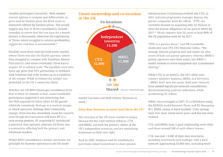 Another participant concurred: “New market
entrant options to compete and differentiate on
price may be limited, given the finite room to
maneuver offered by handset prices. This would
suggest any four to three consolidation include
remedies so severe that the cost base for a fourth
entrant is discounted, otherwise the experiences
of Three, which struggled to achieve profitability,
suggest the cost base is unsustainable.”
Parallels were draw with the Irish tower market,
where Three was also the fourth operator, where
they struggled to compete with Vodafone, Meteor
(Eir) and O2, and where eventually Three had to
acquire O2 to achieve scale. The parallels were even
more apt given that O2’s partnership in NetShare
with Vodafone had to be broken up as a condition
of the merger. While in Ireland the merger was
permitted, in the UK it seems less likely.
Whether the UK MNO landscape consolidates from
four to three or remains at four, some roundtable
participants suggested it was interesting that
the CMA opposed O2-Three when BT-EE passed
relatively seamlessly. Perhaps as a vertical merger,
in which spectrum holdings didn’t materially
change, there was less immediate cause for concern,
even though the transaction will leave BT in a
very strong position. BT acquiring EE introduced
a maverick new operator, whereas O2-Three was
a contraction affecting both the primary and
wholesale markets.
Whilst MNO consolidation remains uncertain, the
principle for business operation in the UK tower
market has been and shall remain “business as
usual.”
What does ‘business as usual’ look like in the UK?
The structure of the UK tower market is unique
because the two joint venture infracos, CTIL
and MBNL, are both the primary clients of the
UK’s independent towercos, and are sitesharing
businesses in their own right.
Back in 2009, Vodafone and O2 established a
joint team called Cornerstone to share passive
infrastructure. Cornerstone evolved into CTIL in
2012 and now programme manages Beacon, the
parent companies’ joint 4G rollout.  “CTIL are
currently focused on acquiring sites for Beacon to
meet the license obligations of our parent MNOs by
2017.” Ofcom requires that O2 cover at least 98% of
the UK population with 4G by 2017.
“CTIL is a passive share,” said UK roundtable
moderator and CTIL CEO Malcolm Collins. “We
manage telecom property and real estate; we own
assets of both our parent operators, whereas MBNL’s
parent operators own their assets, but MBNL’s
model extends to active equipment and transmission
sharing.”
While CTIL is an AssetCo, the UK’s other joint
venture siteshare business, MBNL, is a ServiceCo
– MBNL don’t own the assets. Both joint ventures
have yielded significant network consolidation,
decommissioning and cost reductions, while
accelerating 3G rollout.
MBNL was envisaged in 2007. It’s a RANshare using
the MORAN model between Three and EE (becoming
BT). MBNL claims to have enabled ~£1bn savings
each over their initial seven years and that has been
realised.
CTIL and MBNL have a good relationship each other
and share around 500 of each others’ towers.
CTIL has over 11,000 of their own structures,
including streetworks and rooftops, with a total
network approaching 20,000 sites, including third
CTIL
12,000
500
Shared Source: TowerXchange
Co-locations
500
MBNL
12,000
Independent
towercos
14,500
Tower ownership and co-location
in the UK
www.towerxchange.com/meetups/meetup-europe | TowerXchange Europe report 2016 | 71| TowerXchange Europe report 2016 | www.towerxchange.com/meetups/meetup-europe46
 