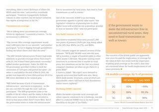 everything, there is more disclosure of where the
MNOs need the sites,” said another roundtable
participant. “Towercos transparently facilitate
rollouts in other markets, but we haven’t achieved
that degree of integration in the UK.”
Uncommercial coverage
“We’re talking about uncommercial coverage,
driven by regulation,” countered a towerco. “So the
environment is different.”
“The current 98% coverage requirement would
need 1,000 extra sites in our network,” said another
participant, “so we’re digging through spreadsheets
finding out what’s there, and what we need.”
“The MIP (Mobile Infrastructure Project) had noble
intentions to provide coverage where there wasn’t
even 2G, but it hasn’t been particularly successful,”
added another participant. Under the MIP, the
UK government provided £150mn to fund the
connection of “not-spots and partial not-spots”, yet
when it concluded at the end of March 2016, the
project was expected to have delivered just 60 of the
600 masts identified in the original plan.
“MIP failed because of lack of transmission
infrastructure – microwave is expensive – so the
per site cost went through the roof,” said one
participant. “The MIP programme came in the
middle of the 4G rollout, and the reality is that the
MNOs never wanted it. It should be revisited in
three to four years when there’s more fibre. But if
the government wants to make the infrastructure
free in uncommercial rural areas, they need to fund
transmission as well as towers.”
One of the outcomes of MIP is an increasing
government appetite to permit taller masts. “the
regulators’ relaxation of planning laws to allow
higher masts will accelerate site acquisition, possibly
as soon as Summer 2016,” said one participant.
New build volumes in the UK
One towerco estimated there were around 2,000
new points of presence (PoPs) per year being added
by the UK’s four MNOs via CTIL and MBNL.
CTIL’s remarks suggest an upward revision of that
estimate: “We’ll add 700-800 rural sites this year,
500 in London, a couple of hundred infills in other
cities; maybe 1,500 total. We prefer existing tower
structures to accelerate time to market in rural
areas, but sometimes we see the ‘site’ on a tower
company’s database yet when we get there it’s a
green field!”
A towerco added: “We expect more demand to
upgrade structures than build new sites. Many
MNOs built smaller structures, some of which are
upgradeable, others will have to have foundations
and/or towers replaced.”
Declining NIMBY concerns
Whilst the battle to provide rural coverage and
urban capacity continues to be a challenge, one side
effect is a reduced NIMBY (not in my back yard)
mentality on the part of ‘Joe Public.’
The concerns of the British public are apparently
now more focused the implications of coverage for
the value of their real estate (and the importance
of getting good coverage on the toilet!), than they
are concerned about the health implications of cell
tower proximity
“ “if the government wants to
make the infrastructure free in
uncommercial rural areas, they
need to fund transmission as
well as towers
UK mobile coverage, by % of premises
2G
3G
3G
93%
88%
46%
All MNOs
>99%
99.3%
90%
Any MNO
Source: Ofcom’s Connected Nations Report, June 2015
www.towerxchange.com/meetups/meetup-europe | TowerXchange Europe report 2016 | 73| TowerXchange Europe report 2016 | www.towerxchange.com/meetups/meetup-europe46
 