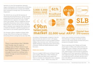 operators to cover the management, planning,
support, development and maintenance of their base
stations and infrastructure. Orange and T-Mobile
have continued to manage their core networks and
frequencies.
The 50/50 JV was set up with the intention of
enhancing network performance, cutting costs and
preparing the shared network for LTE. At present,
combined the two operators own about 13,000
towers and rooftops. There is a significant amount
of parallel infrastructure that is held in common
between them. Over the next few years, the MNOs
plan to eliminate some duplicate base stations and
re-build and refurbish a significant proportion of
their towers to use recently acquired 4G spectrum.
3G coverage is almost complete in Poland, while
Orange claim 87% 4G coverage and T-Mobile is
forecasting 92% 4G coverage by the end of Q2 2016.
According to TeleGeography, recipients of new 4G
spectrum have two years to cover 1,149 regions
with no internet access or access at speeds of below
10Mbps. They must also cover 1,053 towns of up to
30,000 inhabitants within three years and 91 towns
of between 30,000 and 50,000 inhabitants within
four years.
Polish tower market
There are roughly 22,000 towers in Poland. Orange
owns roughly 7,000 towers, while T-Mobile and
Plus have 6,400 and 4,000 towers respectively.
There is currently one independent tower company
in the country – Emitel – which owns about 370
towers, most of which are broadcast facilities.
TowerXchange is tracking one further startup
towerco in the country, details of which have yet to
emerge into the public domain.
There is speculation that T-Mobile and Orange
may be open to selling some of their towers to an
independent tower company. They have different
values – T-Mobile is strongly focused on cutting
costs, while Orange is more focused on expansion.
In addition, the JV hasn’t operated as efficiently as
some might have hoped. This has led some analysts
to conclude that the JV is ill-fated, and that one or
both of the MNOs may be interested in divesting
towers in the future.
143%
SIM penetration
3,000-5,000
towers need
renovation for 4G
€€€€
22,000 total
Emitel has
370 towersARPU
€7.70€9bn
telecom
market
61% 87-92%
4GBroadband
penetration
50-50 JV
between Orange
and T-Mobile
operates
13,000 towers
NetWorkS! SLBimminent???
“
“
There is speculation that T-Mobile
and Orange may be open to
selling some of their towers to an
independent tower company. They
have different values – T-Mobile is
strongly focused on cutting costs,
while Orange is more focused on
expansion
www.towerxchange.com/meetups/meetup-europe | TowerXchange Europe report 2016 | 99| TowerXchange Europe report 2016 | www.towerxchange.com/meetups/meetup-europe46
 