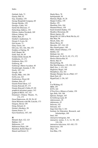 Index 189
Garland, Judy, 71
Garrity, Bill, 61
Gay, Jonathan, 139
George Borgfeldt Company, 69
George Shrinks, 159
Georges, Cathy, 161
Gertie the Dinosaur, 17
Gettysburg Address, 152
Gibson, Andrea Nwokedi, 169
Gibson, Johnny, 161
Gillett, Burt, 47
Gimbel’s Auditorium, 71
Giraud, S. Louis, 84
Girl Scouts, 73
Girty, Gwen, 161
GO.com, 163, 164, 166, 175
Goddess of Spring, 58
Goff, Harper, 88
Gold, Sam, 84, 85
Golden Globe Award, 98
Goldilocks, 23, 171
Goldstein, Ken, 153
Golliwog, 49
Golliwog’s Motor Accident, 49
Goodenough, Amanda, 5, 156
Goofy, 107, 114
Google, 166
Goslin, Mike, 149, 150
GoTo.com, 163
Gottfredson, Floyd, 80
Graham, Don, 47
Granite Point Ghost, 117
Granny Kincaid, 87, 173
Granny Kincaid’s Cabin, 87, 89
graphical adventure games, 143
graphical MUD, 143, 152
Grauman’s Chinese Theatre, 51,
172, 173
Great Depression, 49, 50, 56, 82
Great Moments with Mr. Lincoln, 173
Gregory, David, 159
Grieg, Edvard, 41
Grimm’s Brothers, 58
Gumm Sisters, 71
Gyro Gearloose, 107, 145
H
Hörnell, Karl, 122, 123
Habitat, 143
Halloween, 137
Halloween Paint, 109
Hamilton, Rollin`‘Ham 27
Hansel and Gretel, 51
Hardy Boys, 78
harlequinade, 84
Harman, Hugh, 18, 26
Harper Collins, 159
Hasbro, 159
Haseltine, Eric, 164
Haunted House, 159
head-mounted display, 152
Headless Horseman, 60
Hearst Agency, 80
Heigh Ho, It’s Off to Work We Go, 63
Hen Wen, 96
Hench, John, 161
Henry Horse, 82
Hercules, 107, 110, 125
Hex (board game), 140
Hillis, Daniel (Danny), 175
Hobbit, 141
Holland, Art, 161
Hollywood, 24–26, 51, 82, 171, 172
Horace Horsecollar, 81
Horne, Hal, 81
Horned King, 96
Hot Shot Business, 119, 120, 122
Huff, Eric, 1, 123, 161
Hughston, Roger, 149
Humphreys, Jon, 161
Humpty Dumpty Sat on a Wall, 117
Hurd, Earl, 49
HyperCard, 5, 156, 167
I
I’m Wishing, 62
IBM, 159
ICTV, 165
If You Give a Mouse a Cookie, 159
Iger, Bob, 164, 166
Iglesias, Enrique, 163
In Golliwog Land, 49
inbetweeners, 29
inbetweens, 43
Infocom, 142
Infoseek, 163
Inigo Gets Out, 5, 101
Institute for Education, Research, and
Scholarships, 169
Intel, 164
interactive hologram, 164
interactive stories, 5, 6, 12, 99, 107,
110, 156
interactive television, 163–165, 175
Interwoven, 130
iPad, 176
Iron Man, 176
 