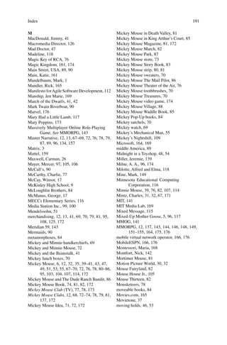 Index 191
M
MacDonald, Jimmy, 41
Macromedia Director, 126
Mad Doctor, 47
Madeline, 118
Magic Key of RCA, 76
Magic Kingdom, 161, 174
Main Street, USA, 89, 90
Main, Katie, 161
Mandelbaum, Mark, 1
Mandler, Rick, 165
Manifesto forAgile Software Development, 112
Manship, Jen Marie, 169
March of the Dwarfs, 41, 42
Mark Twain Riverboat, 90
Marvel, 176
Mary Had a Little Lamb, 117
Mary Poppins, 173
Massively Multiplayer Online Role-Playing
Game, See MMORPG, 143
Master Narrative, 12, 13, 67–69, 72, 76, 78, 79,
87, 89, 96, 134, 157
Matrix, 3
Mattel, 159
Maxwell, Carman, 26
Mayer, Mercer, 97, 105, 106
McCall’s, 90
McCarthy, Charlie, 77
McCay, Winsor, 17
McKinley High School, 9
McLoughlin Brothers, 84
McManus, George, 17
MECCs Elementary Series, 116
Media Station Inc., 99, 100
Mendelssohn, 51
merchandising, 12, 13, 41, 69, 70, 79, 81, 95,
108, 125, 172
Meridian 59, 143
Mermaids, 90
metamorphoses, 84
Mickey and Minnie handkerchiefs, 69
Mickey and Minnie Mouse, 72
Mickey and the Beanstalk, 41
Mickey lunch boxes, 70
Mickey Mouse, 6, 12, 32, 35, 39–41, 43, 47,
49, 51, 53, 55, 67–70, 72, 76, 78, 80–86,
95, 103, 104, 107, 114, 172
Mickey Mouse and The Dude Ranch Bandit, 86
Mickey Mouse Book, 74, 81, 82, 172
Mickey Mouse Club (TV), 77, 78, 173
Mickey Mouse Clubs, 12, 68, 72–74, 78, 79, 81,
137, 172
Mickey Mouse Idea, 71, 72, 172
Mickey Mouse in Death Valley, 81
Mickey Mouse in King Arthur’s Court, 85
Mickey Mouse Magazine, 81, 172
Mickey Mouse March, 82
Mickey Mouse Park, 87
Mickey Mouse store, 73
Mickey Mouse Story Book, 83
Mickey Mouse strip, 80, 81
Mickey Mouse sweaters, 70
Mickey Mouse The Mail Pilot, 86
Mickey Mouse Theater of the Air, 76
Mickey Mouse toothbrushes, 70
Mickey Mouse Treasures, 70
Mickey Mouse video game, 174
Mickey Mouse Village, 88
Mickey Mouse Waddle Book, 85
Mickey Pop-Up books, 84
Mickey satchels, 70
Mickey watch, 69
Mickey’s Mechanical Man, 55
Mickey’s Nightshift, 109
Microsoft, 164, 169
middle America, 89
Midnight in a Toyshop, 48, 54
Miller, Jeremie, 139
Milne, A. A., 96, 174
Milotte, Alfred and Elma, 118
Mine, Mark, 149
Minnesota Educational Computing
Corporation, 116
Minnie Mouse, 39, 76, 82, 107, 114
Mintz, Charles, 31, 32, 67, 171
MIT, 141
MIT Media Lab, 169
Mixed Message, 115
Mixed-Up Mother Goose, 5, 96, 117
MMOG, 141
MMORPG, 12, 137, 143, 144, 146, 148, 149,
151–155, 164, 175, 176
mobile virtual network operator, 166, 176
MobileESPN, 166, 176
Montessori, Maria, 168
Montfort, Nick, 142
Mortimer Mouse, 81
Motion Picture World, 30, 32
Mouse Fairyland, 82
Mouse House Jr., 105
Mouse Thirteen, 82
Mousketeers, 78
moveable books, 84
Movies.com, 165
Movietone, 37
moving holds, 46, 53
 