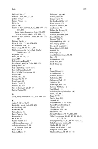 Index 193
Pickford, Mary, 23
Pictorial Clubs, Inc., 20, 23
picture book, 84
Picture Pileup, 116
Piglet, 96
piracy, 166
Pirates of the Caribbean, 6, 13, 151–155, 157,
174, 176
Battle for the Buccaneer Gold, 152, 175
Curse of the Black Pearl, 153, 155, 175
Pirates of the Caribbean Online, 13, 151, 153,
154
Pittman, Carrie, 161
Pixar, 8, 126, 127, 166, 174–176
Pixie Hollow, 109, 176
Plane Crazy, 35, 36, 38, 51, 80
Platform Agnostic Networked Display
Architecture, 148
Playdom, 176
Pluto, 69, 85, 107, 114
poker, 154
Polkinghorne, Donald, 7
Pooh Bear’s Meadow Trails, 140, 175
pop-up books, 84
Pop-Up Mickey Mouse, 84, 85
Pop-Up Minnie Book, 85
Pop-Up Silly Symphonies, 85
Popeye, 60
Powers, P. A., 60
Powers, Pat, 38, 49
Pride Lands, 99
Prince, Gerald, 7
Pumbaa, 12, 107
Puss in Boots, 20–23, 29, 171
Puzzle Castle, 159
Q
QA (Quality Assurance), 113, 127, 130, 165
R
radio, 7, 12, 63, 76, 79
Radio City Music Hall, 172, 173
Radio Disney, 165
Raﬁki, 99, 100
Raize, Jason, 163
Rapo, Andrew, 126
Ratatouille, 8
RCA, 37, 38
Reader Rabbit, 116
real-time online game, 143
realistic animation, 3, 58
of a human ﬁgure, 58
Red Cross, 9
Reeves, Harry, 47
Reiniger, Lotte, 60
Renoir, Jean, 60
Renzi, Steve, 74
Revlon Run/Walk, 169
Ries, Markus, 139
Rivers of America, 89
road shows, 70
Robert the Rooster, 82
Robin Hood, 31, 32
Robson, Elisabeth, 165
Roger Rabbit, 97
Rogers, Will, 71
Rogues Gallery, 151, 152
role playing games, 143
Roosevelt, Eleanor, 67
Rose, Kim, 1, 166, 169
Rossini, 51
Rotoscope, 30
round table meetings, 47, 54
Roxy, 39
Rubber Band, 109
Ruiz, Paul, 139
Rush Hour, 123
S
Sayer, Robert, 84
scenario editor, 21
Schmitt, Louie, 47
Scholastic, 159
Schramm, Carl, 122
Schubert, 51
Schwaiger, Jim, 142
Scrooge McDuck, 145
Seal Island, 118
search engine optimization, 166
Sears, Ted, 48
Sega, 95, 97, 174
Serrie, Keir, 161
Setback, 60
Seven Dwarfs, 1, 63, 79, 90
Seven Dwarfs Building, 1
Shochet, Joe, 149
Shockwave, 116, 140
Shoutouts, 138
Sierra On-Line, 5, 95–97, 117, 174
Silly Symphonies, 41–43, 45, 46, 48–51,
53–55, 59, 61
Silly Symphony, 11, 50, 55, 56, 72, 85, 172
Silly Symphony comics, 81
Simba, 12, 98, 100, 107
Simon and Schuster, 5, 117
Simpson, Jessica, 163
Skeleton Dance, 41–43, 55, 172
 