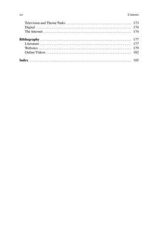 xiv Contents
Television and Theme Parks . . . . . . . . . . . . . . . . . . . . . . . . . . . . . . . . . . . . . . 173
Digital . . . . . . . . . . . . . . . . . . . . . . . . . . . . . . . . . . . . . . . . . . . . . . . . . . . . . . . . 174
The Internet . . . . . . . . . . . . . . . . . . . . . . . . . . . . . . . . . . . . . . . . . . . . . . . . . . . . 174
Bibliography . . . . . . . . . . . . . . . . . . . . . . . . . . . . . . . . . . . . . . . . . . . . . . . . . . . . . . 177
Literature . . . . . . . . . . . . . . . . . . . . . . . . . . . . . . . . . . . . . . . . . . . . . . . . . . . . . . 177
Websites . . . . . . . . . . . . . . . . . . . . . . . . . . . . . . . . . . . . . . . . . . . . . . . . . . . . . . . 179
Online Videos . . . . . . . . . . . . . . . . . . . . . . . . . . . . . . . . . . . . . . . . . . . . . . . . . . 182
Index . . . . . . . . . . . . . . . . . . . . . . . . . . . . . . . . . . . . . . . . . . . . . . . . . . . . . . . . . . . . 185
 
