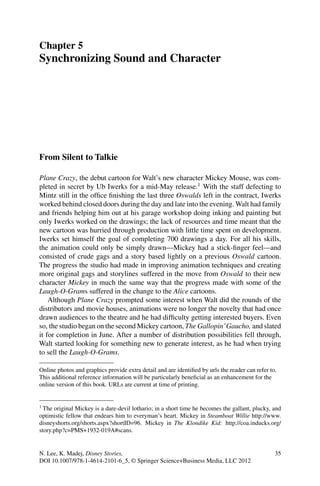 Chapter 5
Synchronizing Sound and Character
From Silent to Talkie
Plane Crazy, the debut cartoon for Walt’s new character Mickey Mouse, was com-
pleted in secret by Ub Iwerks for a mid-May release.1
With the staff defecting to
Mintz still in the ofﬁce ﬁnishing the last three Oswalds left in the contract, Iwerks
worked behind closed doors during the day and late into the evening. Walt had family
and friends helping him out at his garage workshop doing inking and painting but
only Iwerks worked on the drawings; the lack of resources and time meant that the
new cartoon was hurried through production with little time spent on development.
Iwerks set himself the goal of completing 700 drawings a day. For all his skills,
the animation could only be simply drawn—Mickey had a stick-ﬁnger feel—and
consisted of crude gags and a story based lightly on a previous Oswald cartoon.
The progress the studio had made in improving animation techniques and creating
more original gags and storylines suffered in the move from Oswald to their new
character Mickey in much the same way that the progress made with some of the
Laugh-O-Grams suffered in the change to the Alice cartoons.
Although Plane Crazy prompted some interest when Walt did the rounds of the
distributors and movie houses, animations were no longer the novelty that had once
drawn audiences to the theatre and he had difﬁculty getting interested buyers. Even
so, the studio began on the second Mickey cartoon, The Gallopin’Gaucho, and slated
it for completion in June. After a number of distribution possibilities fell through,
Walt started looking for something new to generate interest, as he had when trying
to sell the Laugh-O-Grams.
Online photos and graphics provide extra detail and are identiﬁed by urls the reader can refer to.
This additional reference information will be particularly beneﬁcial as an enhancement for the
online version of this book. URLs are current at time of printing.
1
The original Mickey is a dare-devil lothario; in a short time he becomes the gallant, plucky, and
optimistic fellow that endears him to everyman’s heart. Mickey in Steamboat Willie http://www.
disneyshorts.org/shorts.aspx?shortID=96. Mickey in The Klondike Kid: http://coa.inducks.org/
story.php?c=PMS+1932-019A#scans.
N. Lee, K. Madej, Disney Stories, 35
DOI 10.1007/978-1-4614-2101-6_5, © Springer Science+Business Media, LLC 2012
 