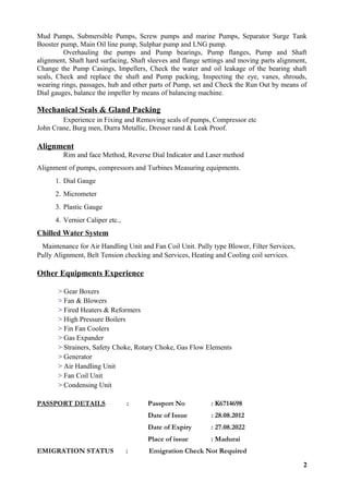 Mud Pumps, Submersible Pumps, Screw pumps and marine Pumps, Separator Surge Tank
Booster pump, Main Oil line pump, Sulphar pump and LNG pump.
Overhauling the pumps and Pump bearings, Pump flanges, Pump and Shaft
alignment, Shaft hard surfacing, Shaft sleeves and flange settings and moving parts alignment,
Change the Pump Casings, Impellers, Check the water and oil leakage of the bearing shaft
seals, Check and replace the shaft and Pump packing, Inspecting the eye, vanes, shrouds,
wearing rings, passages, hub and other parts of Pump, set and Check the Run Out by means of
Dial gauges, balance the impeller by means of balancing machine.
Mechanical Seals & Gland Packing
Experience in Fixing and Removing seals of pumps, Compressor etc
John Crane, Burg men, Durra Metallic, Dresser rand & Leak Proof.
Alignment
Rim and face Method, Reverse Dial Indicator and Laser method
Alignment of pumps, compressors and Turbines Measuring equipments.
1. Dial Gauge
2. Micrometer
3. Plastic Gauge
4. Vernier Caliper etc.,
Chilled Water System
Maintenance for Air Handling Unit and Fan Coil Unit. Pully type Blower, Filter Services,
Pully Alignment, Belt Tension checking and Services, Heating and Cooling coil services.
Other Equipments Experience
> Gear Boxers
> Fan & Blowers
> Fired Heaters & Reformers
> High Pressure Boilers
> Fin Fan Coolers
> Gas Expander
> Strainers, Safety Choke, Rotary Choke, Gas Flow Elements
> Generator
> Air Handling Unit
> Fan Coil Unit
> Condensing Unit
PASSPORT DETAILS : Passport No : K6714698
Date of Issue : 28.08.2012
Date of Expiry : 27.08.2022
Place of issue : Madurai
EMIGRATION STATUS : Emigration Check Not Required
2
 