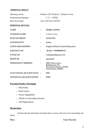 PERSONAL SKILLS
Operating system : Windows XP, Windows 7, Windows Vista.
Programming languages : C, C++, HTML.
Basic Knowledge : Auto CAD, M.S. OFFICE
PERSONAL DETAILS
NAME : MARIA AGNEL
FATHER’S NAME : G.Michael Raja
DATE OF BIRTH : 23/06/1993
NATIONALITY : Indian
LANGUAGES KNOWN : English, Hindi, Tamil & Malayalam.
CONTACT NO : Mobile: +919566962717
E-MAIL ID mail2agnel@gmail.com
SKYPE IM : agneljai23
PERMANENT ADDRESS : 1050, Nehru street,
Radhapuram Tk,
Tirunelveli District,-627116,
Tamil Nadu, INDIA.
EUDCATIONAL QUALIFICATION : HSC
TECHNICAL QUALIFICATION : DME
Personal Positive Strengths
• Punctuality.
• Hard worker.
• Social Adaptability
• Ability to work under pressure.
• Self Organization
Declaration
I declare that the information furnished above as true to the best of my knowledge and
belief.
Place: Yours Sincerely
3
 