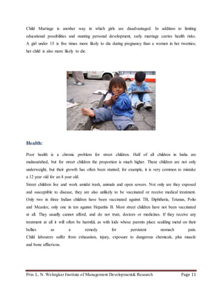 Prin. L. N. Welingkar Institute of Management Development& Research Page 11
Child Marriage is another way in which girls are disadvantaged. In addition to limiting
educational possibilities and stunting personal development, early marriage carries health risks.
A girl under 15 is five times more likely to die during pregnancy than a women in her twenties;
her child is also more likely to die.
Health:
Poor health is a chronic problem for street children. Half of all children in India are
malnourished, but for street children the proportion is much higher. These children are not only
underweight, but their growth has often been stunted; for example, it is very common to mistake
a 12 year old for an 8 year old.
Street children live and work amidst trash, animals and open sewers. Not only are they exposed
and susceptible to disease, they are also unlikely to be vaccinated or receive medical treatment.
Only two in three Indian children have been vaccinated against TB, Diphtheria, Tetanus, Polio
and Measles; only one in ten against Hepatitis B. Most street children have not been vaccinated
at all. They usually cannot afford, and do not trust, doctors or medicines. If they receive any
treatment at all it will often be harmful, as with kids whose parents place scalding metal on their
bellies as a remedy for persistent stomach pain.
Child labourers suffer from exhaustion, injury, exposure to dangerous chemicals, plus muscle
and bone afflictions.
 