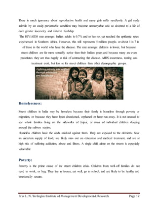 Prin. L. N. Welingkar Institute of Management Development& Research Page 12
There is much ignorance about reproductive health and many girls suffer needlessly. A girl made
infertile by an easily-preventable condition may become unmarryable and so doomed to a life of
even greater insecurity and material hardship.
The HIV/AIDS rate amongst Indian adults is 0.7% and so has not yet reached the epidemic rates
experienced in Southern Africa. However, this still represents 5 million people, or about 1 in 7 in
of those in the world who have the disease. The rate amongst children is lower, but because
street children are far more sexually active than their Indian peers and because many are even
prostitutes they are thus hugely at risk of contracting the disease. AIDS awareness, testing and
treatment exist, but less so for street children than other demographic groups.
Homelessness:
Street children in India may be homeless because their family is homeless through poverty or
migration, or because they have been abandoned, orphaned or have run away. It is not unusual to
see whole families living on the sidewalks of Jaipur, or rows of individual children sleeping
around the railway station.
Homeless children have the odds stacked against them. They are exposed to the elements, have
an uncertain supply of food, are likely miss out on education and medical treatment, and are at
high risk of suffering addiction, abuse and illness. A single child alone on the streets is especially
vulnerable.
Poverty:
Poverty is the prime cause of the street children crisis. Children from well-off families do not
need to work, or beg. They live in houses, eat well, go to school, and are likely to be healthy and
emotionally secure.
 
