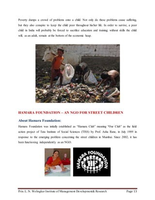 Prin. L. N. Welingkar Institute of Management Development& Research Page 13
Poverty dumps a crowd of problems onto a child. Not only do these problems cause suffering,
but they also conspire to keep the child poor throughout his/her life. In order to survive, a poor
child in India will probably be forced to sacrifice education and training; without skills the child
will, as an adult, remain at the bottom of the economic heap.
HAMARA FOUNDATION – AN NGO FOR STREET CHILDREN
About Hamara Foundation:
Hamara Foundation was initially established as “Hamara Club” meaning “Our Club” as the field
action project of Tata Institute of Social Sciences (TISS) by Prof. Asha Rane, in July 1989 in
response to the emerging problem concerning the street children in Mumbai. Since 2002, it has
been functioning independently as an NGO.
 