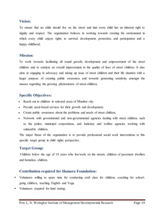 Prin. L. N. Welingkar Institute of Management Development& Research Page 14
Vision:
To ensure that no child should live on the street and that every child has an inherent right to
dignity and respect. The organization believes in working towards creating the environment in
which every child enjoys rights to survival, development, protection, and participation and a
happy childhood.
Mission:
To work towards facilitating all round growth, development and empowerment of the street
children and to catalyze an overall improvement in the quality of lives of street children. It also
aims at engaging in advocacy and taking up issue of street children and their life situation with a
larger purpose of creating public awareness and towards generating sensitivity amongst the
masses regarding the growing phenomenon of street children.
Specific Objectives:
 Reach out to children in selected areas of Mumbai city.
 Provide need-based services for their growth and development.
 Create public awareness about the problems and needs of street children.
 Network with governmental and non-governmental agencies dealing with street children, such
as the police, municipal corporations, and Judiciary and welfare agencies working with
vulnerable children.
The major thrust of the organization is to provide professional social work interventions to this
specific target group in child rights perspective.
Target Group:
Children below the age of 18 years who live/work on the streets, children of pavement dwellers
and homeless children.
Contribution required for Hamara Foundation:
 Volunteers willing to spare time for conducting craft class for children, coaching for school-
going children, teaching English and Yoga.
 Volunteers required for fund raising.
 