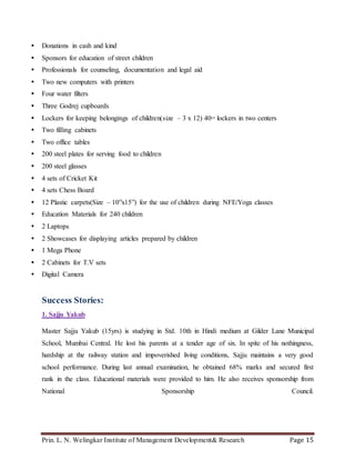 Prin. L. N. Welingkar Institute of Management Development& Research Page 15
 Donations in cash and kind
 Sponsors for education of street children
 Professionals for counseling, documentation and legal aid
 Two new computers with printers
 Four water filters
 Three Godrej cupboards
 Lockers for keeping belongings of children(size – 3 x 12) 40= lockers in two centers
 Two filling cabinets
 Two office tables
 200 steel plates for serving food to children
 200 steel glasses
 4 sets of Cricket Kit
 4 sets Chess Board
 12 Plastic carpets(Size – 10”x15”) for the use of children during NFE/Yoga classes
 Education Materials for 240 children
 2 Laptops
 2 Showcases for displaying articles prepared by children
 1 Mega Phone
 2 Cabinets for T.V sets
 Digital Camera
Success Stories:
1. Sajju Yakub
Master Sajju Yakub (15yrs) is studying in Std. 10th in Hindi medium at Gilder Lane Municipal
School, Mumbai Central. He lost his parents at a tender age of six. In spite of his nothingness,
hardship at the railway station and impoverished living conditions, Sajju maintains a very good
school performance. During last annual examination, he obtained 68% marks and secured first
rank in the class. Educational materials were provided to him. He also receives sponsorship from
National Sponsorship Council.
 