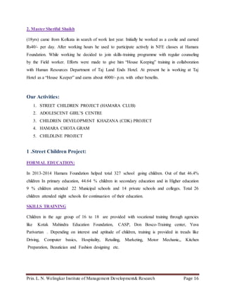 Prin. L. N. Welingkar Institute of Management Development& Research Page 16
2. Master Sheriful Shaikh
(18yrs) came from Kolkata in search of work last year. Initially he worked as a coolie and earned
Rs40/- per day. After working hours he used to participate actively in NFE classes at Hamara
Foundation. While working he decided to join skills-training programme with regular counseling
by the Field worker. Efforts were made to give him “House Keeping” training in collaboration
with Human Resources Department of Taj Land Ends Hotel. At present he is working at Taj
Hotel as a “House Keeper” and earns about 4000/- p.m. with other benefits.
Our Activities:
1. STREET CHILDREN PROJECT (HAMARA CLUB)
2. ADOLESCENT GIRL’S CENTRE
3. CHILDREN DEVELOPMENT KHAZANA (CDK) PROJECT
4. HAMARA CHOTA GRAM
5. CHILDLINE PROJECT
1 .Street Children Project:
FORMAL EDUCATION:
In 2013-2014 Hamara Foundation helped total 327 school going children. Out of that 46.4%
children In primary education, 44.64 % children in secondary education and in Higher education
9 % children attended 22 Municipal schools and 14 private schools and colleges. Total 26
children attended night schools for continuation of their education.
SKILLS TRAINING
Children in the age group of 16 to 18 are provided with vocational training through agencies
like Kotak Mahindra Education Foundation, CASP, Don Bosco-Training center, Yuva
Parivartan . Depending on interest and aptitude of children, training is provided in treads like
Driving, Computer basics, Hospitality, Retailing, Marketing, Motor Mechanic,, Kitchen
Preparation, Beautician and Fashion designing etc.
 