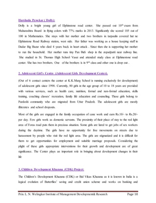 Prin. L. N. Welingkar Institute of Management Development& Research Page 18
Harshada Pewekar ( Dolly):
Dolly is a bright young girl of Elphinstone road center. She passed out 10th exam from
Maharashtra Board in flying colors with 77% marks in 2013. Significantly she scored 105 out of
100 in Mathematics. She stays with her mother and two brothers in tarpaulin covered hut ne
Elphinstone Road Railway station, west side. Her father was working as a house keeping staff in
Dadar Big Bazar who died 4 years back in heart attack . Since then she is supporting her mother
to run the household. Her mother runs tiny Pan Bidi shop in the zopadpatti near railway line.
She studied in St. Thomas High School Vasai and attended study class at Elphinestone road
center. She has two brothers. One of the brothers is in 9th class and other one is drop out .
2. Adolescent Girl’s Centre :(Adolescent Girls Development Center).
(Out of 6 contact centers the center at K.K.Marg School is running exclusively for development)
of adolescent girls since 1998. Currently, 80 girls in the age group of 10 to 18 years are provided
with various services, such as health care, nutrition, formal and non-formal education, skills
training, coaching classes’ recreation, family life education and counseling. These girls belong to
Pardeshi community who are migrated from Uttar Pradesh. The adolescent girls are mostly
illiterates and school dropouts.
Most of the girls are engaged in the family occupation of cane work and earn Rs.10/- to Rs.20/-
per day. Few girls work as domestic servants. The proximity of their place of stay to the red light
area of Foras road puts them in precious situation. Some girls are lured to get jobs of sex workers
during the daytime. The girls have no opportunity for free movements on streets due to
harassment by people who visit the red light area. The girls are stigmatized and it is difficult for
them to get opportunities for employment and suitable marriage proposals. Considering the
plight of these girls appropriate interventions for their growth and development are of great
significance. The Center plays an important role in bringing about development changes in their
life
3. Children Development Khazana (CDK) Project:
The Children’s Development Khazana (CDK) or Bal Vikas Khazana as it is known in India is a
logical evolution of Butterflies’ saving and credit union scheme and works on banking and
 