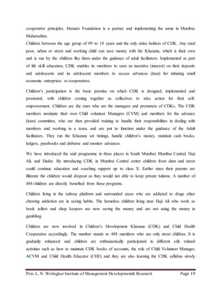 Prin. L. N. Welingkar Institute of Management Development& Research Page 19
cooperative principles. Hamara Foundation is a partner and implementing the same in Mumbai,
Maharashtra.
Children between the age group of 09 to 18 years and the only stake holders of CDK. Any rural
poor, urban or street and working child can save money with the Khazana, which is their own
and is run by the children like them under the guidance of adult facilitators. Implemented as part
of life skill education, CDK enables its members to earn an incentive (interest) on their deposits
and adolescents and its adolescent members to access advances (loan) for initiating small
economic enterprises or cooperatives.
Children’s participation is the basic premise on which CDK is designed, implemented and
promoted, with children coming together as collectives to take action for their self-
empowerment. Children are the ones who are the managers and promoters of CDKs. The CDK
members nominate their own Child volunteer Managers (CVM) and members for the advance
(loan) committee, who are then provided training to handle their responsibilities in dealing with
members and working in a team, and are put to function under the guidance of the Adult
facilitators. They run the Khazana set timings, handle children’s money, maintain cash books,
ledgers, passbooks and disburse and monitor advances.
We have introduced the said programme in three places in South Mumbai: Mumbai Central, Haji
Ali, and Dadar. By introducing CDK in Mumbai Central centre children from slum and street
could continue education and coaching support up to class X. Earlier since their parents are
illiterate the children would dropout as they would not able to keep private tuitions. A number of
488 children are directly benefited from these programs.
Children living in the railway platform and surrounded areas who are addicted to drugs other
chewing addiction are in saving habits. The homeless children living near Haji Ali who work as
book sellers and shop keepers are now saving the money and are not using the money in
gambling.
Children are now involved in Children’s Development Khazana (CDK) and Child Health
Cooperative accordingly. The number stands to 488 members who are only street children. It is
gradually enhanced and children are enthusiastically participated in different cdk related
activities such as how to maintain CDK books of accounts, the role of Child Volunteer Manager,
ACVM and Child Health Educator (CHE) and they are also learning the CDK syllabus slowly
 