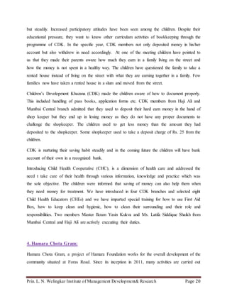 Prin. L. N. Welingkar Institute of Management Development& Research Page 20
but steadily. Increased participatory attitudes have been seen among the children. Despite their
educational pressure, they want to know other carriculam activities of bookkeeping through the
programme of CDK. In the specific year, CDK members not only deposited money in his/her
account but also withdrew in need accordingly. At one of the meeting children have pointed to
us that they made their parents aware how much they earn in a family living on the street and
how the money is not spent in a healthy way. The children have questioned the family to take a
rented house instead of living on the street with what they are earning together in a family. Few
families now have taken a rented house in a slum and moved from the street.
Children’s Development Khazana (CDK) made the children aware of how to document properly.
This included handling of pass books, application forms etc. CDK members from Haji Ali and
Mumbai Central branch admitted that they used to deposit their hard earn money in the hand of
shop keeper but they end up in losing money as they do not have any proper documents to
challenge the shopkeeper. The children used to get less money than the amount they had
deposited to the shopkeeper. Some shopkeeper used to take a deposit charge of Rs. 25 from the
children.
CDK is nurturing their saving habit steadily and in the coming future the children will have bank
account of their own in a recognized bank.
Introducing Child Health Cooperative (CHC), is a dimension of health care and addressed the
need t take care of their health through various information, knowledge and practice which was
the sole objective. The children were informed that saving of money can also help them when
they need money for treatment. We have introduced in four CDK branches and selected eight
Child Health Educators (CHEs) and we have imparted special training for how to use First Aid
Box, how to keep clean and hygienic, how to clean their surrounding and their role and
responsibilities. Two members Master Ikram Yasin Kukva and Ms. Latifa Siddique Shaikh from
Mumbai Central and Haji Ali are actively executing their duties.
4. Hamara Chota Gram:
Hamara Chota Gram, a project of Hamara Foundation works for the overall development of the
community situated at Foras Road. Since its inception in 2011, many activities are carried out
 
