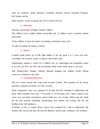 Prin. L. N. Welingkar Institute of Management Development& Research Page 21
under the categories; health, education, Community education, Income Generation Programs,
skill training and fun.
Major activities carried out during July 2013 to March 2014 are;
1. Education
Education Sponsorship of English Medium Children
Fifty children receive English medium sponsorship and 12 children receive vernacular medium
sponsorship.
Twelve children (6 boys and 6 girls) are attending professional dance class.
Ten girls are getting the training on karate.
2. Health
Complete health checks up of Fifty Eight children of the age group 0 to 5 years were done.
Accordingly the treatment is given to improve their health status.
Supplementary nutrition is started for 6 children who are malnourished and hemoglobin content
is very less, one PNC, one ANC and one lactating mother whose health status is very poor.
Skill Training: Fabric Painting, Tailoring, Mehendi designing and Artificial Jewelry Making
courses are conducted in the centre.
3. Community Education
Fifty two women opened their saving bank accounts in Bank. Their payments for the income
generation programs go directly in to their accounts. .
Home management course was organized for the girls from the community in collaboration with
Ratna Nidhi Charitable Trust from 7th November to 25thNovember 2013. Major contents of the
course were personality development, general health care, care of aged, children and sick, family
life and inter personal relationship, housekeeping, food nutrition and cooking, first aid, and
handling house hold appliances.
Workshop on how to conduct literacy classes were conducted for 8 girls in collaboration with
Pratham with a dream that they will teach the illiterates and the entire community will be literate.
 