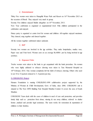 Prin. L. N. Welingkar Institute of Management Development& Research Page 22
4. Entertainment
Thirty Five women were taken to Shangrilla Water Park and Resort on 16th November 2013 on
the occasion of Diwali. They enjoyed very much in group.
Seventy Five children enjoyed Baldin altogether on 14th November, 2013.
New Year celebration is organized at organizational level. Fifty children participated in the
celebration and enjoyed.
Dance party is organized at centre level for women and children. All together enjoyed maximum.
They danced, sang together and danced together.
All the women together celebrated maker sankranti.
5. IGP
Seventy two women are involved in the igp activities. They make lampshades, mudka vase,
Paper vase and Fruit bowl. Women earn on an average Rs.4000/- pm by being involved in igp
activities.
6. Exposure Visits
Twelve women were taken to the bank to get acquainted with the bank procedure. Six women
who were highly addicted to tobacco chewing were taken to Tata Memorial Hospital on
10th February 2014. One woman completely left the habit of tobacco chewing. Others who used
to eat 10 to 15 packets reduced to 3- 4 packets per day.
5. CHILDLINE Project
Hamara Foundation is running CHILDLINE-1098 collaborative project supported by the
Ministry of Women & Child Development, Govt. of India, since 2006. CHILDLINE unit is
situated at The New OPD Building Nair Hospital Mumbai Central. It covers the area of South
Mumbai.
CHILDLINE Team deals with the cases of children in need of care and protection, and provides
timely help such as protection from abuse, missing & run away children, referred to shelter
homes ,medical and provide legal assistance. The team works for restoration & repatriation of
children to their families.
 