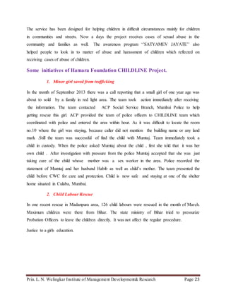 Prin. L. N. Welingkar Institute of Management Development& Research Page 23
The service has been designed for helping children in difficult circumstances mainly for children
in communities and streets. Now a days the project receives cases of sexual abuse in the
community and families as well. The awareness program ‘’SATYAMEV JAYATE’’ also
helped people to look in to matter of abuse and harassment of children which reflected on
receiving cases of abuse of children.
Some initiatives of Hamara Foundation CHILDLINE Project.
1. Minor girl saved from trafficking
In the month of September 2013 there was a call reporting that a small girl of one year age was
about to sold by a family in red light area. The team took action immediately after receiving
the information. The team contacted ACP Social Service Branch, Mumbai Police to help
getting rescue this girl. ACP provided the team of police officers to CHILDLINE team which
coordinated with police and entered the area within hour. As it was difficult to locate the room
no.10 where the girl was staying, because caller did not mention the building name or any land
mark .Still the team was successful of find the child with Mumtaj. Team immediately took a
child in custody. When the police asked Mumtaj about the child , first she told that it was her
own child . After investigation with pressure from the police Mumtaj accepted that she was just
taking care of the child whose mother was a sex worker in the area. Police recorded the
statement of Mumtaj and her husband Habib as well as child’s mother. The team presented the
child before CWC for care and protection. Child is now safe and staying at one of the shelter
home situated in Culaba, Mumbai.
2. Child Labour Rescue
In one recent rescue in Madanpura area, 126 child labours were rescued in the month of March.
Maximum children were there from Bihar. The state ministry of Bihar tried to pressurize
Probation Officers to leave the children directly. It was not affect the regular procedure.
Justice to a girls education.
 