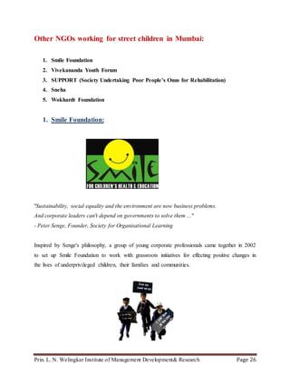 Prin. L. N. Welingkar Institute of Management Development& Research Page 26
Other NGOs working for street children in Mumbai:
1. Smile Foundation
2. Vivekananda Youth Forum
3. SUPPORT (Society Undertaking Poor People’s Onus for Rehabilitation)
4. Sneha
5. Wokhardt Foundation
1. Smile Foundation:
"Sustainability, social equality and the environment are now business problems.
And corporate leaders can't depend on governments to solve them ..."
- Peter Senge, Founder, Society for Organisational Learning
Inspired by Senge's philosophy, a group of young corporate professionals came together in 2002
to set up Smile Foundation to work with grassroots initiatives for effecting positive changes in
the lives of underprivileged children, their families and communities.
 