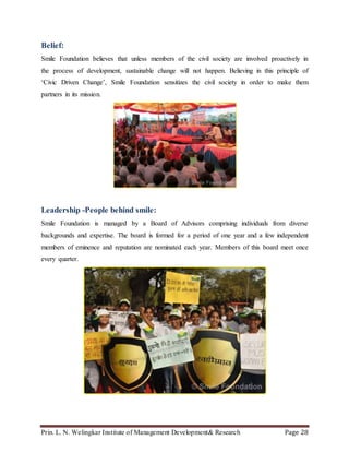 Prin. L. N. Welingkar Institute of Management Development& Research Page 28
Belief:
Smile Foundation believes that unless members of the civil society are involved proactively in
the process of development, sustainable change will not happen. Believing in this principle of
‘Civic Driven Change’, Smile Foundation sensitizes the civil society in order to make them
partners in its mission.
Leadership -People behind smile:
Smile Foundation is managed by a Board of Advisors comprising individuals from diverse
backgrounds and expertise. The board is formed for a period of one year and a few independent
members of eminence and reputation are nominated each year. Members of this board meet once
every quarter.
 