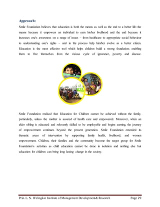 Prin. L. N. Welingkar Institute of Management Development& Research Page 29
Approach:
Smile Foundation believes that education is both the means as well as the end to a better life: the
means because it empowers an individual to earn his/her livelihood and the end because it
increases one's awareness on a range of issues – from healthcare to appropriate social behaviour
to understanding one's rights – and in the process help him/her evolve as a better citizen.
Education is the most effective tool which helps children build a strong foundation; enabling
them to free themselves from the vicious cycle of ignorance, poverty and disease.
Smile Foundation realised that Education for Children cannot be achieved without the family,
particularly, unless the mother is assured of health care and empowered. Moreover, when an
elder sibling is educated and relevantly skilled to be employable and begins earning, the journey
of empowerment continues beyond the present generation. Smile Foundation extended its
thematic areas of intervention by supporting family health, livelihood, and women
empowerment. Children, their families and the community become the target group for Smile
Foundation’s activities as child education cannot be done in isolation and nothing else but
education for children can bring long lasting change in the society.
 