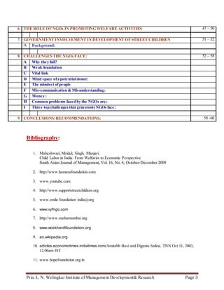 Prin. L. N. Welingkar Institute of Management Development& Research Page 3
6 THE ROLE OF NGOs IN PROMOTING WELFARE ACTIVITIES 47 – 50
7 GOVERNMENT INVOLVEMENT IN DEVELOPMENT OF STREET CHILDREN 51 – 52
A Background:
8 CHALLENGES THE NGOs FACE: 52 – 58
A Why they fail?
B Weak foundation
C Vital link
D Mind space ofa potential donor:
E The mindset ofpeople
F Mis-communication & Misunderstanding:
G Money :
H Common problems faced by the NGOs are:
I Three top challenges that grassroots NGOs face:
9 CONCLUSIONS/ RECOMMENDATIONS: 58 -60
Bibliography:
1. Maheshwari, Mridul; Singh, Manjari.
Child Labor in India: From Welfarist to Economic Perspective
South Asian Journal of Management, Vol. 16, No. 4, October-December 2009
2. http://www.hamarafoundation.com
3. www.youtube.com
4. http://www.supportstreetchildren.org
5. www.smile foundation india@org
6. www.vyfngo.com
7. http://www.snehamumbai.org
8. www.wockhardtfoundation.org
9. en.wikipedia.org
10. articles.economictimes.indiatimes.com/Amitabh Baxi and Diganta Saikia, TNN Oct 11, 2003,
12.06am IST
11. www.hopefoundation.org.in
 