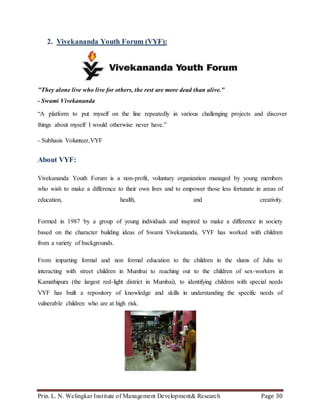 Prin. L. N. Welingkar Institute of Management Development& Research Page 30
2. Vivekananda Youth Forum (VYF):
"They alone live who live for others, the rest are more dead than alive."
- Swami Vivekananda
“A platform to put myself on the line repeatedly in various challenging projects and discover
things about myself I would otherwise never have.”
- Subhasis Volunteer,VYF
About VYF:
Vivekananda Youth Forum is a non-profit, voluntary organization managed by young members
who wish to make a difference to their own lives and to empower those less fortunate in areas of
education, health, and creativity.
Formed in 1987 by a group of young individuals and inspired to make a difference in society
based on the character building ideas of Swami Vivekananda, VYF has worked with children
from a variety of backgrounds.
From imparting formal and non formal education to the children in the slums of Juhu to
interacting with street children in Mumbai to reaching out to the children of sex-workers in
Kamathipura (the largest red-light district in Mumbai), to identifying children with special needs
VYF has built a repository of knowledge and skills in understanding the specific needs of
vulnerable children who are at high risk.
 