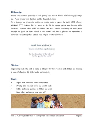 Prin. L. N. Welingkar Institute of Management Development& Research Page 32
Philosophy:
Swami Vivekananda’s philosophy is our guiding force that of Atmano mokshartam jagaddhitaya
cha - “Live for your own liberation and for the good of others
For a dynamic and progressive society our country needs to improve the quality of life of every
individual. VYF believes that by trying to do this for others, people can discover within
themselves, dormant talents which are unique. We work towards developing this latent power
amongst the youth of every section of the society. We aim to provide an opportunity to
individuals in need regardless of their race, religion or other distinctions.
Mission:
Empowering youth who wish to make a difference to their own lives and children less fortunate
in areas of education, life skills, health, and creativity
Goals:
• Impart basic education, shelter and nutrition
• Develop inter-personal, social and saleable skills
• Imbibe leadership qualities in children and youth
• Serve others and explore your inner self
 
