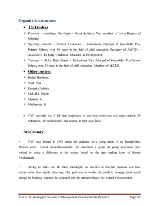 Prin. L. N. Welingkar Institute of Management Development& Research Page 33
Organisation structure:
 TheTrustees
 President - Jyotishman Das Gupta - Naval Architect, Vice president of Indian Register of
Shipping
 Secretary General – Purnima Contractor – Educationist Principal of Greenfields Pre-
Primary School, over 30 years in the field of child education, Secretary of AECED –
Association for Early Childhood Education & Development.
 Treasurer – Aloka Dutta Gupta – Educationist Vice Principal of Greenfields Pre-Primary
School, over 35 years in the field of child education, Member of AECED
 Other trustees
 Radha Hariharan
 Sunil Naik
 Deepak Chabbria
 Mukulika Ghosh
 Sameera K
 Madhureeta M
 VYF currently has 5 full time employees, 6 part-time employees and approximately 30
volunteers, all professionals and experts in their own fields
Brief history:
• VYF was formed in 1987 under the guidance of a young monk of the Ramakrishna
Mission order, Swami Someshwarananda. He motivated a group of young individuals who
wished to make a difference in the society based on the man making ideas of Swami
Vivekananda
• Aiming to make our life more meaningful, we decided to become proactive and take
action rather than simply observing. Our goal was to involve the youth in bringing about social
change by bringing together the educated and the underprivileged for mutual empowerment
 