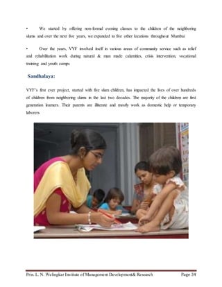Prin. L. N. Welingkar Institute of Management Development& Research Page 34
• We started by offering non-formal evening classes to the children of the neighboring
slums and over the next five years, we expanded to five other locations throughout Mumbai
• Over the years, VYF involved itself in various areas of community service such as relief
and rehabilitation work during natural & man made calamities, crisis intervention, vocational
training and youth camps
Sandhalaya:
VYF’s first ever project, started with five slum children, has impacted the lives of over hundreds
of children from neighboring slums in the last two decades. The majority of the children are first
generation learners. Their parents are illiterate and mostly work as domestic help or temporary
laborers
 