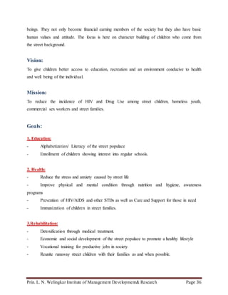 Prin. L. N. Welingkar Institute of Management Development& Research Page 36
beings. They not only become financial earning members of the society but they also have basic
human values and attitude. The focus is here on character building of children who come from
the street background.
Vision:
To give children better access to education, recreation and an environment conducive to health
and well being of the individual.
Mission:
To reduce the incidence of HIV and Drug Use among street children, homeless youth,
commercial sex workers and street families.
Goals:
1. Education:
- Alphabetization/ Literacy of the street populace
- Enrollment of children showing interest into regular schools.
2. Health:
- Reduce the stress and anxiety caused by street life
- Improve physical and mental condition through nutrition and hygiene, awareness
programs
- Prevention of HIV/AIDS and other STDs as well as Care and Support for those in need
- Immunization of children in street families.
3.Rehabilitation:
- Detoxification through medical treatment.
- Economic and social development of the street populace to promote a healthy lifestyle
- Vocational training for productive jobs in society
- Reunite runaway street children with their families as and when possible.
 