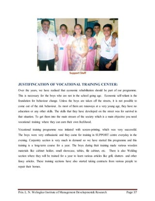 Prin. L. N. Welingkar Institute of Management Development& Research Page 37
JUSTIFINCATION OF VOCATIONAL TRAINING CENTER:
Over the years, we have realised that economic rehabilitation should be part of our programme.
This is necessary for the boys who are not in the school going age. Economic self-reliant is the
foundation for behaviour change. Unless the boys are taken off the streets, it is not possible to
come out of the risk behaviour. As most of them are runaways at a very young age, they have no
education or any other skills. The skills that they have developed on the street was for survival in
that situation. To get them into the main stream of the society which is a main objective you need
vocational training where they can earn their own livelihood.
Vocational training programme was initiated with screen-printing, which was very successful.
The boys were very enthusiastic and they came for training in SUPPORT centre everyday in the
evening. Carpentry section is very much in demand so we have started this programme and this
training is a long-term course for a year. The boys during their training made various wooden
materials like cabinet holder, small showcase, tables, file cabinet, etc. There is also Welding
section where they will be trained for a year to learn various articles like grill, shutters and other
fancy articles. These training sections have also started taking contracts from various people to
repair their homes.
 