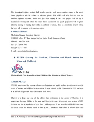 Prin. L. N. Welingkar Institute of Management Development& Research Page 38
The Vocational training project shall include carpentry and screen printing where in the street
based population will be trained to alternate garner skills which will help them to have an
alternate dignified vocation, which will give them dignity in life. The project will set up a
independent training unit where the street based adolescent and youth population will be given
intensive training in building there skills on different vocations. This is a residential project where
the boys will be staying in the same premises.
Contact Address:
Ms. Sujata Ganega, Executive Director.
Old BMC office, 2nd floor Vakola Market, Nehru Road, Santacruz (East),
Mumbai : 400 055, India.
Tel : (9122) 616 2965
Fax : (9122) 617 5081
E-mail : supportkids2@roltanet.com
4. SNEHA (Society for Nutrition, Education and Health Action for
Women & Children)
Making Health Care Accessible to Street Children: The ‘Hospital on Wheels’ Project:
About SNEHA:
SNEHA was formed by a group of concerned doctors and social workers to address the special
needs of women and children in urban slums. It was initiated by Dr. Fernandez in 1999 and was
in its nascent stage when these discussions took place.
Dharavi is a large and one of the oldest slum settlements in the centre of Mumbai. It is
sandwiched between Mahim in the west and Sion in the east. It is spread over an area of 175
hectares and has a population of more than 1 million people. It has a number of Health Posts, one
of which called the Urban Health Center (UHC). SNEHA’s main office is located here and
 