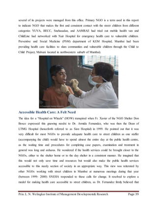 Prin. L. N. Welingkar Institute of Management Development& Research Page 39
several of its projects were managed from this office. Primary NGO is a term used in this report
to indicate NGO that makes the first and consistent contact with the street children from different
categories YUVA, BECC, Snehasadan, and AAMRAE had tried out mobile health van and
ChildLine had networked with Nair Hospital for emergency health care to vulnerable children.
Preventive and Social Medicine (PSM) department of KEM Hospital, Mumbai had been
providing health care facilities to slum communities and vulnerable children through the Child to
Child Project, Malvani located in northwestern suburb of Mumbai).
Accessible Health Care: A Felt Need
The idea for a “Hospital on Wheels” (HOW) transpired when Fr. Xavier of the NGO Shelter Don
Bosco expressed this gnawing needxi to Dr. Armida Fernandez, who was then the Dean of
LTMG Hospital (henceforth referred to as Sion Hospital) in 1999. He pointed out that it was
very difficult for most NGOs to provide adequate health care to street children as one staffer
(accompanying the child) would have to spend almost the entire day at the public health centre,
as the waiting time and procedures for completing case papers, examination and treatment in
general was long and arduous. He wondered if the health services could be brought closer to the
NGOs, either to the shelter home or to the day shelter in a consistent manner. He imagined that
this would not only save time and resources but would also make the public health services
accessible to this needy section of society in an appropriate way. This view was reiterated by
other NGOs working with street children in Mumbai at numerous meetings during that year
(between 1999- 2000) SNEHA responded to these calls for change. It resolved to explore a
model for making health care accessible to street children, as Dr. Fernandez firmly believed that
 
