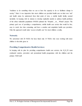 Prin. L. N. Welingkar Institute of Management Development& Research Page 40
“readiness to do something when we can or have the capacity to do so facilitates change in
society.” Since it was imperative that street children are provided health care on their own ‘turf’
and health status be understood from their point of view, a mobile health facility seemed
inevitable. In keeping with its mission to develop replicable models to address health problems
of the urban vulnerable populations SNEHA planned the ‘Hospital _ on _ Wheels’ project. The
primary goal was of providing a comprehensive, mobile health care service that would be free,
easy to reach, less time consuming, and have a sensitive and empathetic health care providers.
Only this approach would make ‘access to health care’ for street children a reality.
Network:
We networked with 20 NGOs but have listed only 18 NGOs who were working with street
children in the table given in
Providing Comprehensive Health Services:
In keeping with its plan for providing comprehensive health care services, the H_O_W team
conducted curative, preventive and promotional health programmes with the children and the
primary NGO staff.
 