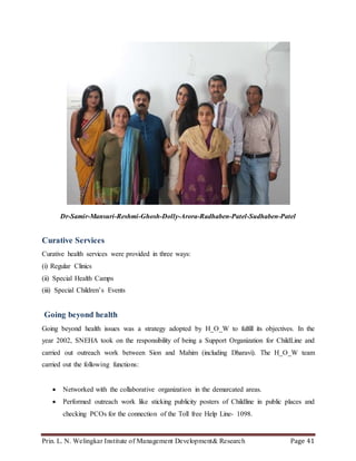 Prin. L. N. Welingkar Institute of Management Development& Research Page 41
Dr-Samir-Mansuri-Reshmi-Ghosh-Dolly-Arora-Radhaben-Patel-Sudhaben-Patel
Curative Services
Curative health services were provided in three ways:
(i) Regular Clinics
(ii) Special Health Camps
(iii) Special Children’s Events
Going beyond health
Going beyond health issues was a strategy adopted by H_O_W to fulfill its objectives. In the
year 2002, SNEHA took on the responsibility of being a Support Organization for ChildLine and
carried out outreach work between Sion and Mahim (including Dharavi). The H_O_W team
carried out the following functions:
 Networked with the collaborative organization in the demarcated areas.
 Performed outreach work like sticking publicity posters of Childline in public places and
checking PCOs for the connection of the Toll free Help Line- 1098.
 