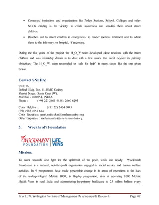 Prin. L. N. Welingkar Institute of Management Development& Research Page 42
 Contacted institutions and organizations like Police Stations, School, Colleges and other
NGOs existing in the vicinity, to create awareness and sensitize them about street
children.
 Reached out to street children in emergencies, to render medical treatment and to admit
them to the infirmary or hospital, if necessary.
During the five years of the project the H_O_W team developed close relations with the street
children and was invariably drawn in to deal with a few issues that went beyond its primary
objectives. The H_O_W team responded to ‘calls for help’ in many cases like the one given
below.
Contact SNEHA:
SNEHA
Behind Bldg. No. 11, BMC Colony
Shastri Nagar, Santa Cruz (W),
Mumbai - 400 054, INDIA.
Phone : (+91 22) 2661 4488 / 2660 6295
Crisis Helpline : (+91 22) 2404 0045
(+91) 9833 052 684
Crisis Enquiries: gauri.ambavkar@snehamumbai.org
Other Enquiries : snehamumbai@snehamumbai.org
5. Wockhard’tFoundation
Mission:
To work towards and fight for the upliftment of the poor, weak and needy. Wockhardt
Foundation is a national, not-for-profit organization engaged in social service and human welfare
activities. Its 9 programmes have made perceptible change in its areas of operations to the lives
of the underprivileged. Mobile 1000, its flagship programme, aims at operating 1000 Mobile
Health Vans in rural India and administering free primary healthcare to 25 million Indians every
 