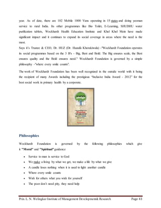 Prin. L. N. Welingkar Institute of Management Development& Research Page 43
year. As of date, there are 102 Mobile 1000 Vans operating in 15 states and doing yeoman
service to rural India. Its other programmes like Bio Toilet, E-Learning, SHUDHU water
purification tablets, Wockhardt Health Education Institute and Khel Khel Mein have made
significant impact and it continues to expand its social coverage in areas where the need is the
most.
Says it’s Trustee & CEO, Dr. HUZ (Dr. Huzaifa Khorakiwala) -"Wockhardt Foundation operates
its social programmes based on the 3 B's - Big, Best and Bold. The Big ensures scale, the Best
ensures quality and the Bold ensures need." Wockhardt Foundation is governed by a simple
philosophy -"where every smile counts".
The work of Wockhardt Foundation has been well recognized in the outside world with it being
the recipient of many Awards including the prestigious “Inclusive India Award - 2012” for the
best social work in primary health by a corporate.
Philosophies
Wockhardt Foundation is governed by the following philosophies which give
it "Moral" and "Spiritual"guidance
 Service to man is service to God
 We make a living by what we get, we make a life by what we give
 A candle loses nothing when it is used to light another candle
 Where every smile counts
 Wish for others what you wish for yourself
 The poor don’t need pity, they need help
 