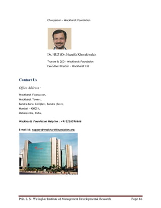 Prin. L. N. Welingkar Institute of Management Development& Research Page 46
Chairperson - Wockhardt Foundation
Dr. HUZ (Dr. Huzaifa Khorakiwala)
Trustee & CEO - Wockhardt Foundation
Executive Director - Wockhardt Ltd
Contact Us
Office Address :
Wockhardt Foundation,
Wockhardt Towers,
Bandra-Kurla Complex, Bandra (East),
Mumbai - 400051,
Maharashtra, India.
Wockhardt Foundation Helpline : +912226596666
E-mail Id : support@wockhardtfoundation.org
 
