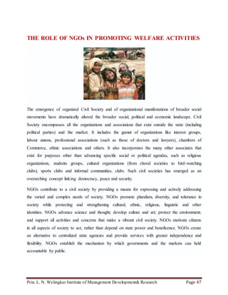 Prin. L. N. Welingkar Institute of Management Development& Research Page 47
THE ROLE OF NGOs IN PROMOTING WELFARE ACTIVITIES
The emergence of organized Civil Society and of organizational manifestations of broader social
movements have dramatically altered the broader social, political and economic landscape. Civil
Society encompasses all the organizations and associations that exist outside the state (including
political parties) and the market. It includes the gamut of organizations like interest groups,
labour unions, professional associations (such as those of doctors and lawyers), chambers of
Commerce, ethnic associations and others. It also incorporates the many other associates that
exist for purposes other than advancing specific social or political agendas, such as religious
organizations, students groups, cultural organizations (from choral societies to bird-watching
clubs), sports clubs and informal communities, clubs. Such civil societies has emerged as an
overarching concept linking democracy, peace and security.
NGOs contribute to a civil society by providing a means for expressing and actively addressing
the varied and complex needs of society. NGOs promote pluralism, diversity, and tolerance in
society while protecting and strengthening cultural, ethnic, religious, linguistic and other
identities. NGOs advance science and thought; develop culture and art; protect the environment;
and support all activities and concerns that make a vibrant civil society. NGOs motivate citizens
in all aspects of society to act, rather than depend on state power and beneficence. NGOs create
an alternative to centralized state agencies and provide services with greater independence and
flexibility. NGOs establish the mechanism by which governments and the markets can held
accountable by public.
 