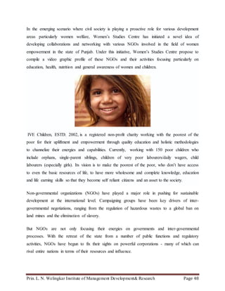 Prin. L. N. Welingkar Institute of Management Development& Research Page 48
In the emerging scenario where civil society is playing a proactive role for various development
areas particularly women welfare, Women’s Studies Centre has initiated a novel idea of
developing collaborations and networking with various NGOs involved in the field of women
empowerment in the state of Punjab. Under this initiative, Women’s Studies Centre propose to
compile a video graphic profile of these NGOs and their activities focusing particularly on
education, health, nutrition and general awareness of women and children.
IVE Children, ESTD. 2002, is a registered non-profit charity working with the poorest of the
poor for their upliftment and empowerment through quality education and holistic methodologies
to channelize their energies and capabilities. Currently, working with 150 poor children who
include orphans, single-parent siblings, children of very poor labourers/daily wagers, child
labourers (especially girls). Its vision is to make the poorest of the poor, who don’t have access
to even the basic resources of life, to have more wholesome and complete knowledge, education
and life earning skills so that they become self reliant citizens and an asset to the society.
Non-governmental organizations (NGOs) have played a major role in pushing for sustainable
development at the international level. Campaigning groups have been key drivers of inter-
governmental negotiations, ranging from the regulation of hazardous wastes to a global ban on
land mines and the elimination of slavery.
But NGOs are not only focusing their energies on governments and inter-governmental
processes. With the retreat of the state from a number of public functions and regulatory
activities, NGOs have begun to fix their sights on powerful corporations - many of which can
rival entire nations in terms of their resources and influence.
 