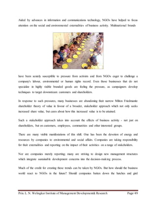 Prin. L. N. Welingkar Institute of Management Development& Research Page 49
Aided by advances in information and communications technology, NGOs have helped to focus
attention on the social and environmental externalities of business activity. Multinational brands
have been acutely susceptible to pressure from activists and from NGOs eager to challenge a
company's labour, environmental or human rights record. Even those businesses that do not
specialize in highly visible branded goods are feeling the pressure, as campaigners develop
techniques to target downstream customers and shareholders.
In response to such pressures, many businesses are abandoning their narrow Milton Friedmanite
shareholder theory of value in favour of a broader, stakeholder approach which not only seeks
increased share value, but cares about how this increased value is to be attained.
Such a stakeholder approach takes into account the effects of business activity - not just on
shareholders, but on customers, employees, communities and other interested groups.
There are many visible manifestations of this shift. One has been the devotion of energy and
resources by companies to environmental and social affairs. Companies are taking responsibility
for their externalities and reporting on the impact of their activities on a range of stakeholders.
Nor are companies merely reporting; many are striving to design new management structures
which integrate sustainable development concerns into the decision-making process.
Much of the credit for creating these trends can be taken by NGOs. But how should the business
world react to NGOs in the future? Should companies batten down the hatches and gird
 