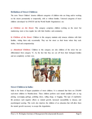 Prin. L. N. Welingkar Institute of Management Development& Research Page 5
Definition of Street Children:
The term ‘Street Children’ denotes different categories of children who are living and/or working
on the streets permanently or temporarily, with or without families. Universal categories of street
children (developed by UNICEF and the World Health Organization) are:
a) Children on the Street: This category comprises children working on the street but
maintaining more or less regular ties with their families and community.
b) Children of the Street: Children in this category maintain only tenuous relations with their
families, visiting them only occasionally. They see the street as their home where they seek
shelter, food and companionship.
c) Abandoned Children: Children in this category are also children of the street but are
differentiated from category ‘b’, by the fact that they are cut off from their biological families
and are completely on their own.
Street Children in India:
India is the home of largest population of street children. It is estimated that there are 250,000
such street children in Mumbai alone. These children perform such menial unskilled jobs as rag
picking, scavenging garbage, polishing shoes, selling drugs, or begging. This type of exploitative
life produces such negative effects as stunted growth, increased susceptibility to disease, and
psychological scarring. This work also deprives the children of an education that will allow them
the mental growth necessary to escape this degradation.
 