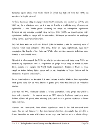 Prin. L. N. Welingkar Institute of Management Development& Research Page 50
themselves against attacks from hostile critics? Or should they hold out hope that NGOs can
sometimes be helpful partners?
For those businesses willing to engage with the NGO community, how can they do so? The term
NGO may be a ubiquitous term, but it is used to describe a bewildering array of groups and
organizations - from activist groups 'reclaiming the streets' to development organizations
delivering aid and providing essential public services. Other NGOs are research-driven policy
organizations, looking to engage with decision-makers. Still others see themselves as watchdogs,
casting a critical eye over current events.
They hail from north and south and from all points in between - with the contrasting levels of
resources which such differences often imply. Some are highly sophisticated, media-savvy
organizations like Friends of the Earth and WWF; others are tiny, grassroots collectives, never
destined to be household names.
Although it is often assumed that NGOs are charities or enjoy non-profit status, some NGOs are
profit-making organizations such as cooperatives or groups which lobby on behalf of profit-
driven interests. For example, the World Trade Organization's definition of NGOs is broad
enough to include industry lobby groups such as the Association of Swiss Bankers and the
International Chamber of Commerce.
Such a broad definition has its critics. It is more common to define NGOs as those organizations
which pursue some sort of public interest or public good, rather than individual or commercial
interests.
Even then, the NGO community remains a diverse constellation. Some groups may pursue a
single policy objective - for example access to AIDS drugs in developing countries or press
freedom. Others will pursue more sweeping policy goals such as poverty eradication or human
rights protection.
However, one characteristic these diverse organizations share is that their non-profit status
means they are not hindered by short-term financial objectives. Accordingly, they are able to
devote themselves to issues which occur across longer time horizons, such as climate change,
 