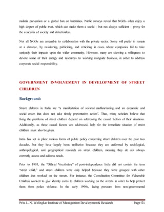 Prin. L. N. Welingkar Institute of Management Development& Research Page 51
malaria prevention or a global ban on landmines. Public surveys reveal that NGOs often enjoy a
high degree of public trust, which can make them a useful - but not always sufficient - proxy for
the concerns of society and stakeholders.
Not all NGOs are amenable to collaboration with the private sector. Some will prefer to remain
at a distance, by monitoring, publicizing, and criticizing in cases where companies fail to take
seriously their impacts upon the wider community. However, many are showing a willingness to
devote some of their energy and resources to working alongside business, in order to address
corporate social responsibility.
GOVERNMENT INVOLVEMENT IN DEVELOPMENT OF STREET
CHILDREN
Background:
Street children in India are “a manifestation of societal malfunctioning and an economic and
social order that does not take timely preventative action”. Thus, many scholars believe that
fixing the problems of street children depend on addressing the causal factors of their situations.
Additionally, as these causal factors are addressed, help for the immediate situation of street
children must also be given.
India has set in place various forms of public policy concerning street children over the past two
decades, but they have largely been ineffective because they are uniformed by sociological,
anthropological, and geographical research on street children, meaning they do not always
correctly assess and address needs.
Prior to 1993, the “Official Vocabulary” of post-independence India did not contain the term
“street child,” and street children were only helped because they were grouped with other
children that worked on the streets. For instance, the Coordination Committee for Vulnerable
Children worked to give identity cards to children working on the streets in order to help protect
them from police violence. In the early 1990s, facing pressure from non-governmental
 
