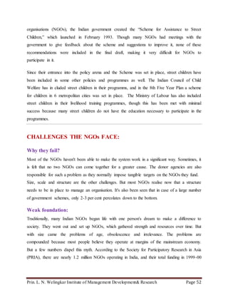 Prin. L. N. Welingkar Institute of Management Development& Research Page 52
organisations (NGOs), the Indian government created the “Scheme for Assistance to Street
Children,” which launched in February 1993. Though many NGOs had meetings with the
government to give feedback about the scheme and suggestions to improve it, none of these
recommendations were included in the final draft, making it very difficult for NGOs to
participate in it.
Since their entrance into the policy arena and the Scheme was set in place, street children have
been included in some other policies and programmes as well. The Indian Council of Child
Welfare has in cluded street children in their programms, and in the 8th Five Year Plan a scheme
for children in 6 metropolitan cities was set in place. The Ministry of Labour has also included
street children in their livelihood training programmes, though this has been met with minimal
success because many street children do not have the education necessary to participate in the
programmes.
CHALLENGES THE NGOs FACE:
Why they fail?
Most of the NGOs haven't been able to make the system work in a significant way. Sometimes, it
is felt that no two NGOs can come together for a greater cause. The donor agencies are also
responsible for such a problem as they normally impose tangible targets on the NGOs they fund.
Size, scale and structure are the other challenges. But most NGOs realise now that a structure
needs to be in place to manage an organisation. It's also been seen that in case of a large number
of government schemes, only 2-3 per cent percolates down to the bottom.
Weak foundation:
Traditionally, many Indian NGOs began life with one person's dream to make a difference to
society. They went out and set up NGOs, which gathered strength and resources over time. But
with size came the problems of age, obsolescence and irrelevance. The problems are
compounded because most people believe they operate at margins of the mainstream economy.
But a few numbers dispel this myth. According to the Society for Participatory Research in Asia
(PRIA), there are nearly 1.2 million NGOs operating in India, and their total funding in 1999-00
 