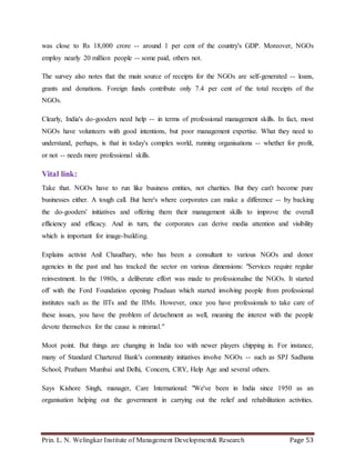 Prin. L. N. Welingkar Institute of Management Development& Research Page 53
was close to Rs 18,000 crore -- around 1 per cent of the country's GDP. Moreover, NGOs
employ nearly 20 million people -- some paid, others not.
The survey also notes that the main source of receipts for the NGOs are self-generated -- loans,
grants and donations. Foreign funds contribute only 7.4 per cent of the total receipts of the
NGOs.
Clearly, India's do-gooders need help -- in terms of professional management skills. In fact, most
NGOs have volunteers with good intentions, but poor management expertise. What they need to
understand, perhaps, is that in today's complex world, running organisations -- whether for profit,
or not -- needs more professional skills.
Vital link:
Take that. NGOs have to run like business entities, not charities. But they can't become pure
businesses either. A tough call. But here's where corporates can make a difference -- by backing
the do-gooders' initiatives and offering them their management skills to improve the overall
efficiency and efficacy. And in turn, the corporates can derive media attention and visibility
which is important for image-building.
Explains activist Anil Chaudhary, who has been a consultant to various NGOs and donor
agencies in the past and has tracked the sector on various dimensions: "Services require regular
reinvestment. In the 1980s, a deliberate effort was made to professionalise the NGOs. It started
off with the Ford Foundation opening Pradaan which started involving people from professional
institutes such as the IITs and the IIMs. However, once you have professionals to take care of
these issues, you have the problem of detachment as well, meaning the interest with the people
devote themselves for the cause is minimal."
Moot point. But things are changing in India too with newer players chipping in. For instance,
many of Standard Chartered Bank's community initiatives involve NGOs -- such as SPJ Sadhana
School, Pratham Mumbai and Delhi, Concern, CRY, Help Age and several others.
Says Kishore Singh, manager, Care International: "We've been in India since 1950 as an
organisation helping out the government in carrying out the relief and rehabilitation activities.
 