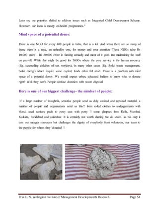 Prin. L. N. Welingkar Institute of Management Development& Research Page 54
Later on, our priorities shifted to address issues such as Integrated Child Development Scheme.
However, our focus is mostly on health programmes."
Mind space of a potential donor:
There is one NGO for every 400 people in India, that is a lot. And when there are so many of
them, there is a race, an unhealthy one, for money and your attention. These NGOs raise Rs
40,000 crore - Rs 80,000 crore in funding annually and most of it goes into maintaining the staff
on payroll. While this might be good for NGOs where the core service is the human resource
(Eg. counselling children of sex workers), in many other cases (Eg. Solid waste management,
Solar energy) which require some capital, funds often fall short. There is a problem with mind
space of a potential donor. We would expect urban, educated Indians to know what to donate
right? Well they don't. People confuse donation with waste disposal
Here is one of our biggest challenge- the mindset of people:
If a large number of thoughtful, sensitive people send us duly washed and repaired material, a
number of people and organisations send us this!! from soiled clothes to undergarments with
blood, used sanitary pads to potty seat with potty !! some glimpses from Delhi, Mumbai,
Kolkata, Faridabad and Jalandhar. It is certainly not worth sharing but do share.. as not only it
eats our meager resources but challenges the dignity of everybody from volunteers, our team to
the people for whom they 'donated' !!
 